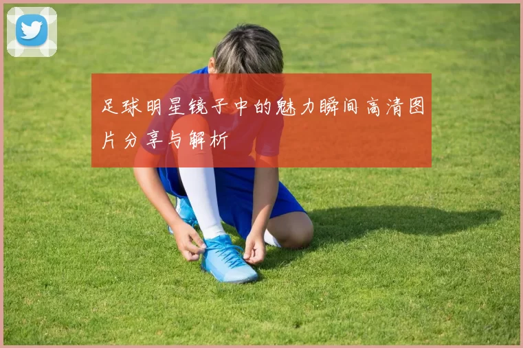 足球明星镜子中的魅力瞬间高清图片分享与解析