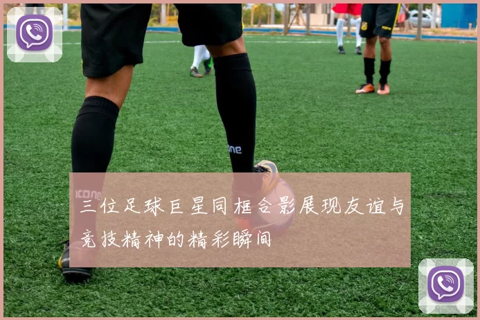 三位足球巨星同框合影展现友谊与竞技精神的精彩瞬间