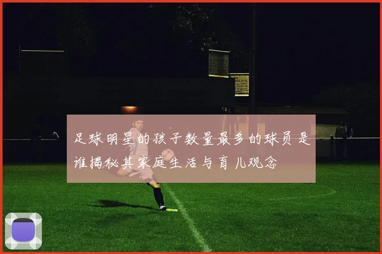 足球明星的孩子数量最多的球员是谁揭秘其家庭生活与育儿观念