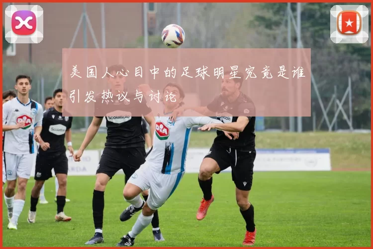 美国人心目中的足球明星究竟是谁引发热议与讨论