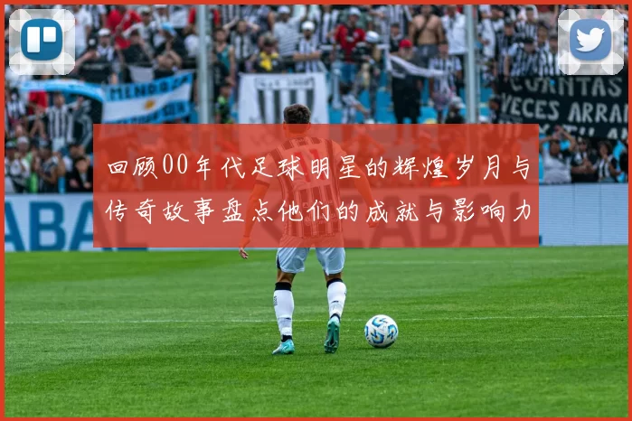 回顾00年代足球明星的辉煌岁月与传奇故事盘点他们的成就与影响力