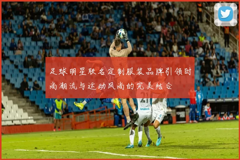 足球明星联名定制服装品牌引领时尚潮流与运动风尚的完美结合