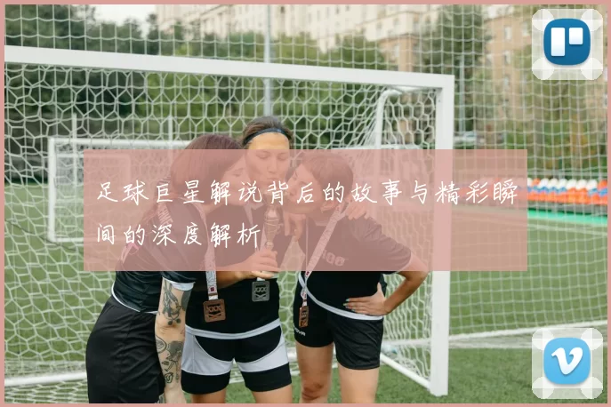 足球巨星解说背后的故事与精彩瞬间的深度解析