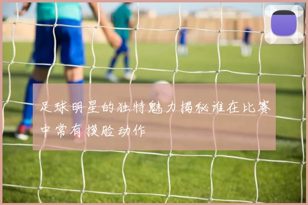 足球明星的独特魅力揭秘谁在比赛中常有摸脸动作