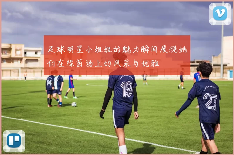 足球明星小姐姐的魅力瞬间展现她们在绿茵场上的风采与优雅