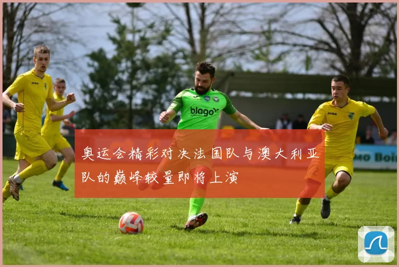 奥运会精彩对决法国队与澳大利亚队的巅峰较量即将上演