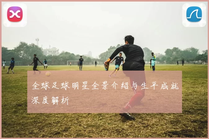 全球足球明星全景介绍与生平成就深度解析