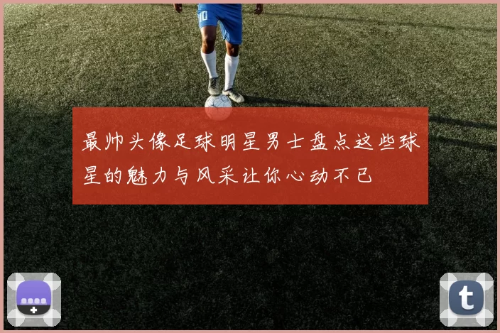 最帅头像足球明星男士盘点这些球星的魅力与风采让你心动不已