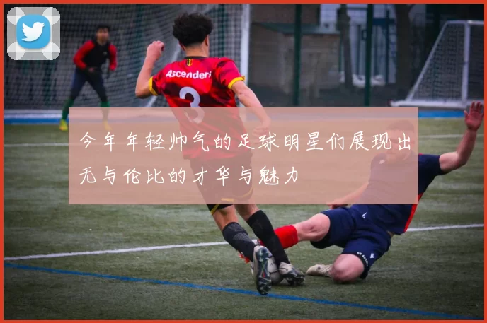 今年年轻帅气的足球明星们展现出无与伦比的才华与魅力