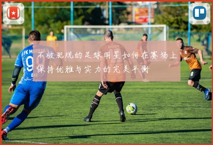 不被犯规的足球明星如何在赛场上保持优雅与实力的完美平衡