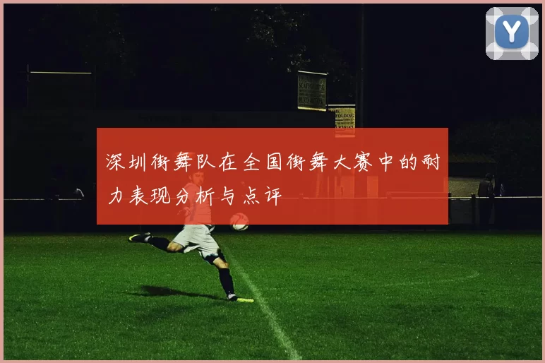 深圳街舞队在全国街舞大赛中的耐力表现分析与点评