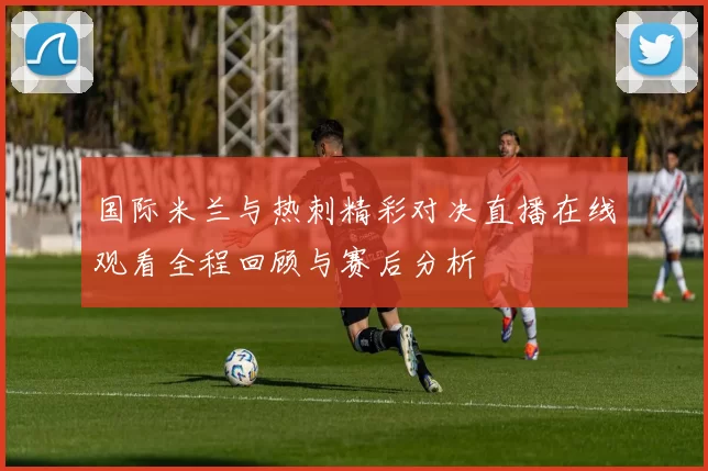 国际米兰与热刺精彩对决直播在线观看全程回顾与赛后分析