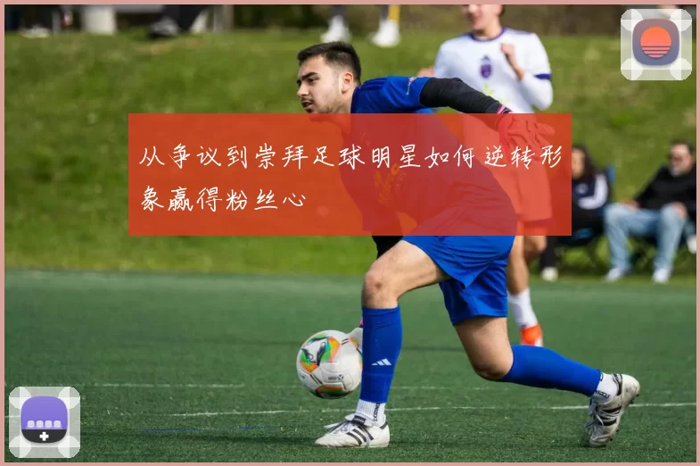 从争议到崇拜足球明星如何逆转形象赢得粉丝心