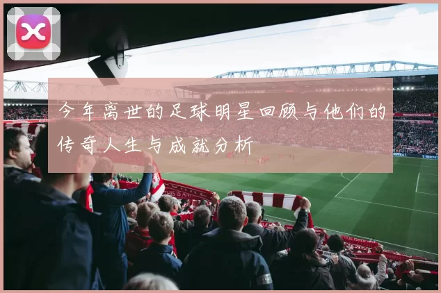 今年离世的足球明星回顾与他们的传奇人生与成就分析