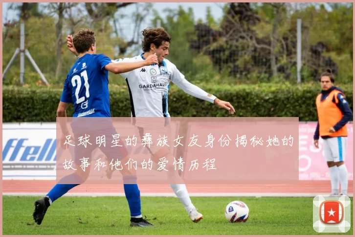 足球明星的彝族女友身份揭秘她的故事和他们的爱情历程