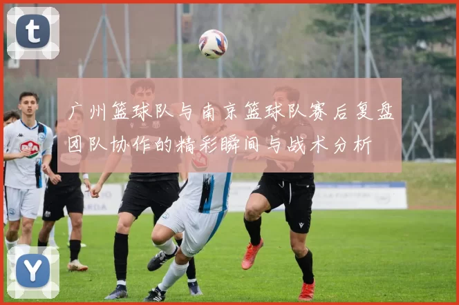 广州篮球队与南京篮球队赛后复盘团队协作的精彩瞬间与战术分析