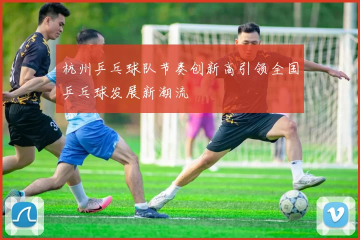 杭州乒乓球队节奏创新高引领全国乒乓球发展新潮流