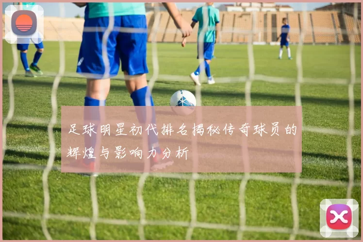 足球明星初代排名揭秘传奇球员的辉煌与影响力分析