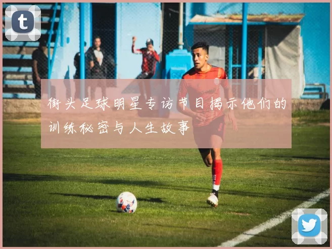 街头足球明星专访节目揭示他们的训练秘密与人生故事