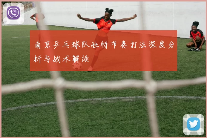 南京乒乓球队独特节奏打法深度分析与战术解读
