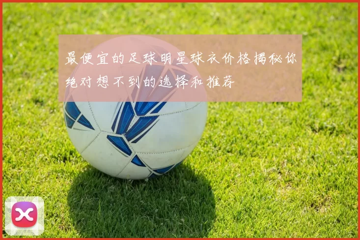 最便宜的足球明星球衣价格揭秘你绝对想不到的选择和推荐