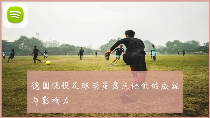 德国现役足球明星盘点他们的成就与影响力
