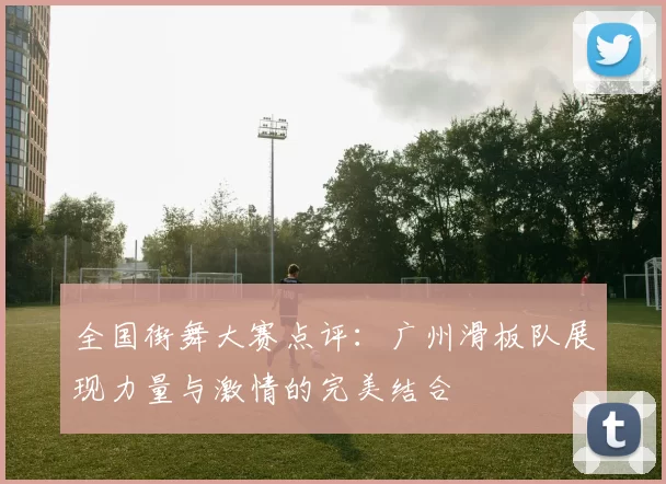 全国街舞大赛点评：广州滑板队展现力量与激情的完美结合