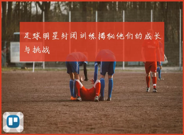 足球明星封闭训练揭秘他们的成长与挑战