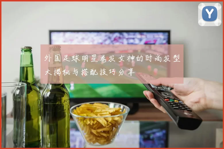 外国足球明星卷发女神的时尚发型大揭秘与搭配技巧分享