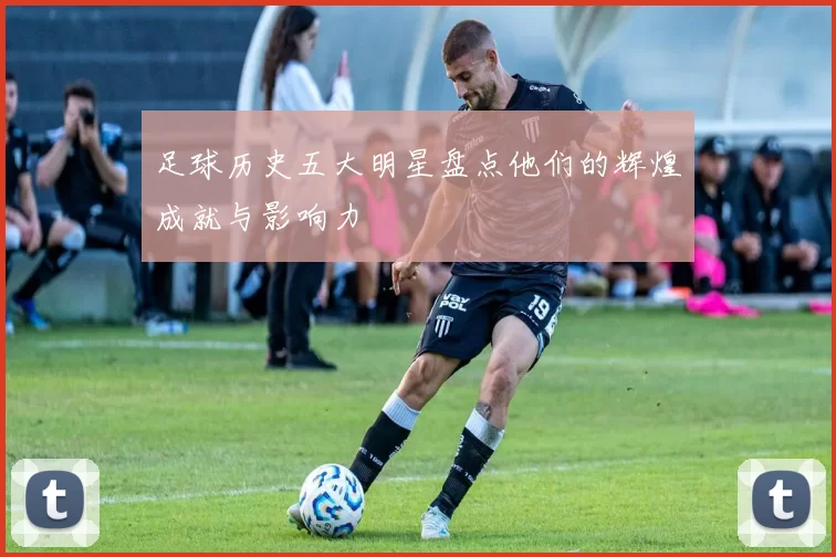足球历史五大明星盘点他们的辉煌成就与影响力