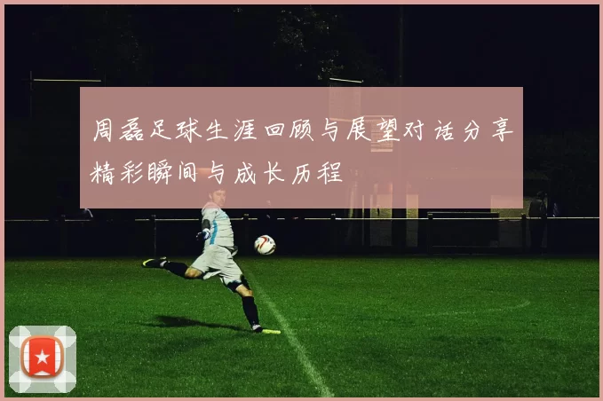 周磊足球生涯回顾与展望对话分享精彩瞬间与成长历程
