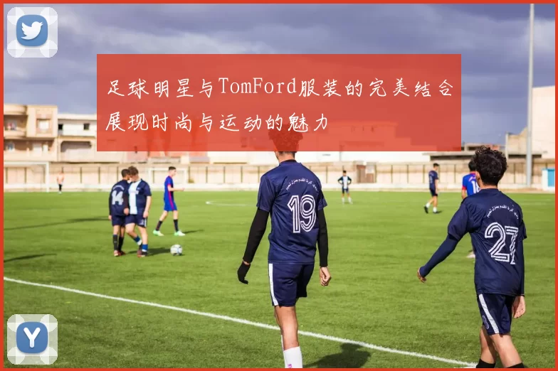 足球明星与TomFord服装的完美结合展现时尚与运动的魅力