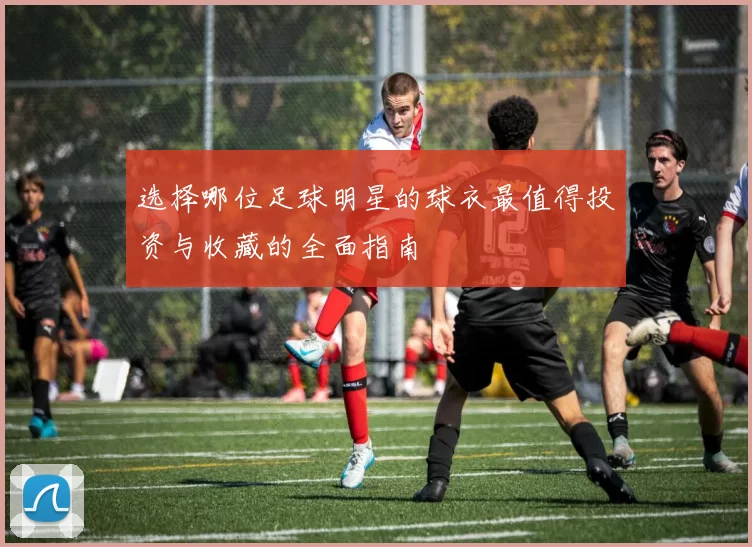 选择哪位足球明星的球衣最值得投资与收藏的全面指南