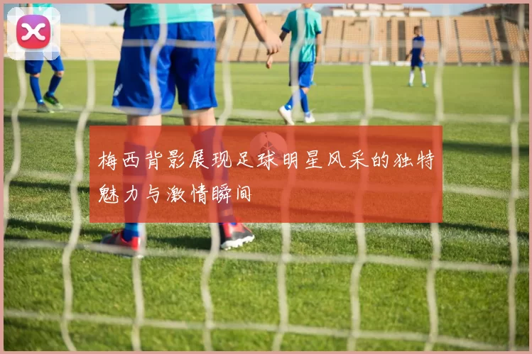 梅西背影展现足球明星风采的独特魅力与激情瞬间