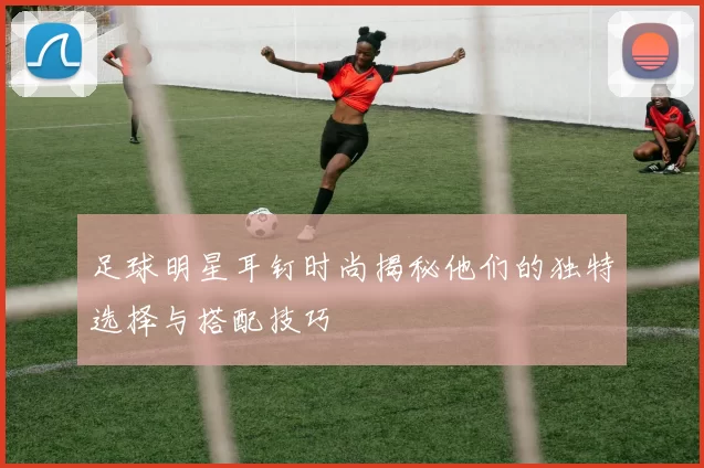 足球明星耳钉时尚揭秘他们的独特选择与搭配技巧