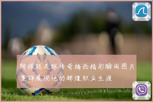 阿根廷足球传奇梅西精彩瞬间图片集锦展现他的辉煌职业生涯