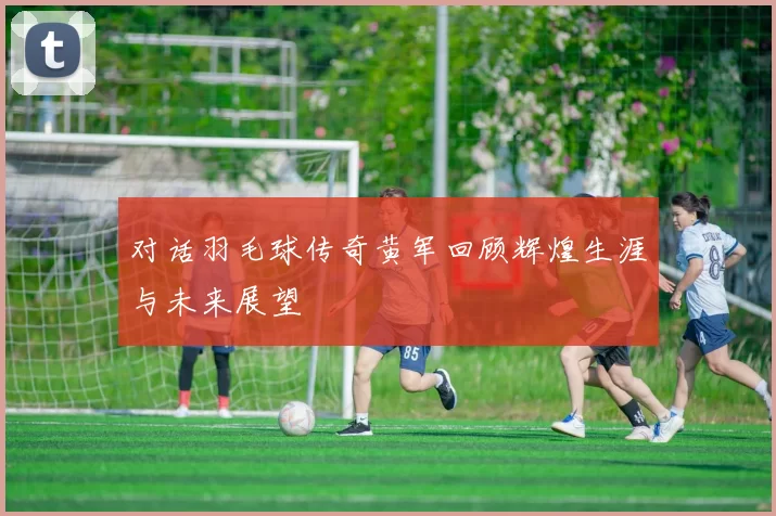 对话羽毛球传奇黄军回顾辉煌生涯与未来展望