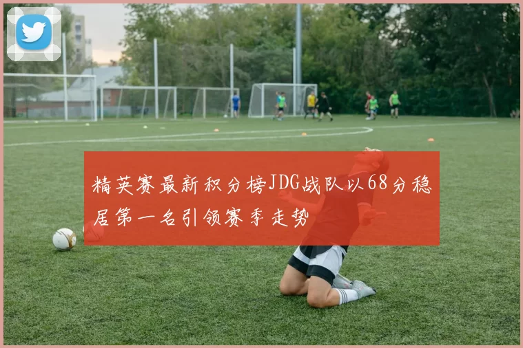 精英赛最新积分榜JDG战队以68分稳居第一名引领赛季走势
