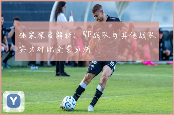 独家深度解析：WE战队与其他战队实力对比全景分析