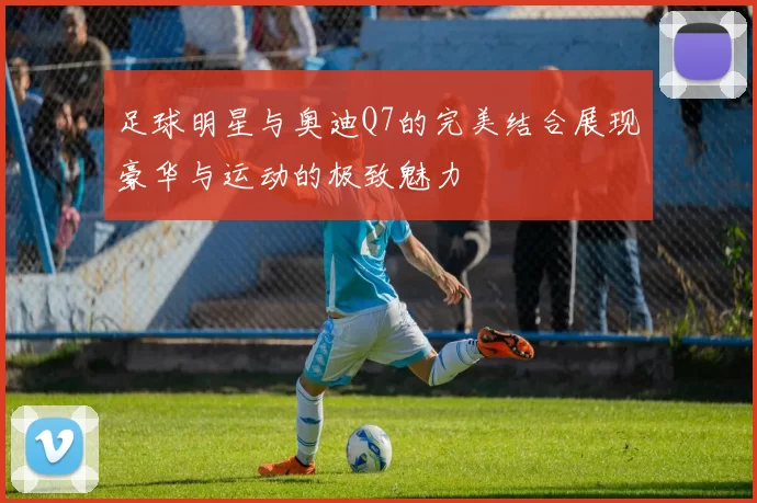 足球明星与奥迪Q7的完美结合展现豪华与运动的极致魅力