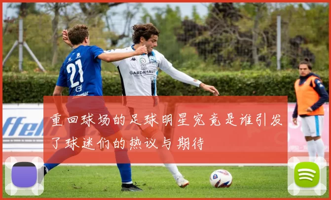 重回球场的足球明星究竟是谁引发了球迷们的热议与期待
