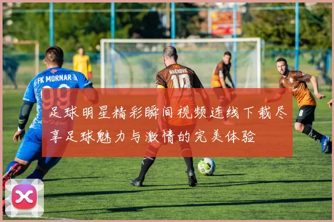足球明星精彩瞬间视频连线下载尽享足球魅力与激情的完美体验