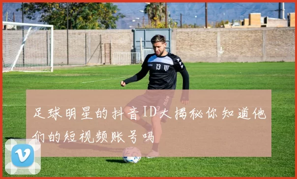 足球明星的抖音ID大揭秘你知道他们的短视频账号吗