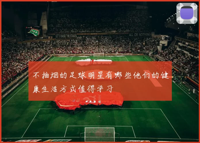 不抽烟的足球明星有哪些他们的健康生活方式值得学习
