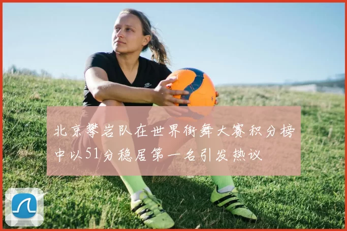 北京攀岩队在世界街舞大赛积分榜中以51分稳居第一名引发热议