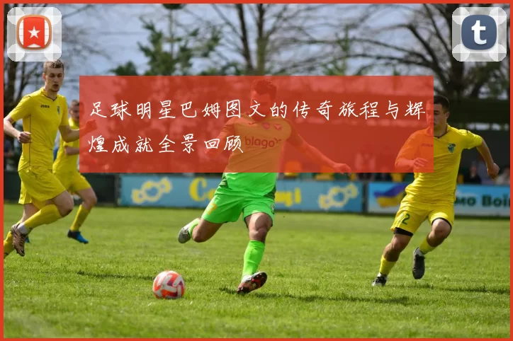 足球明星巴姆图文的传奇旅程与辉煌成就全景回顾