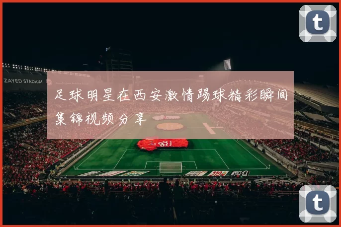 足球明星在西安激情踢球精彩瞬间集锦视频分享