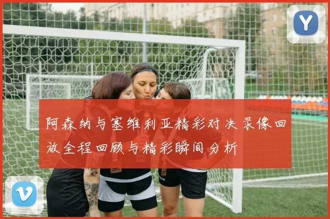 阿森纳与塞维利亚精彩对决录像回放全程回顾与精彩瞬间分析