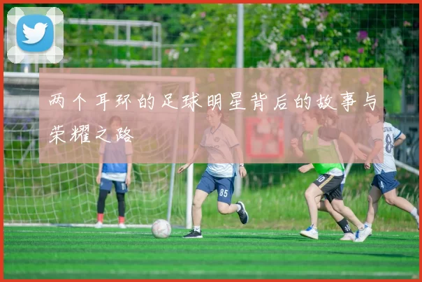 两个耳环的足球明星背后的故事与荣耀之路