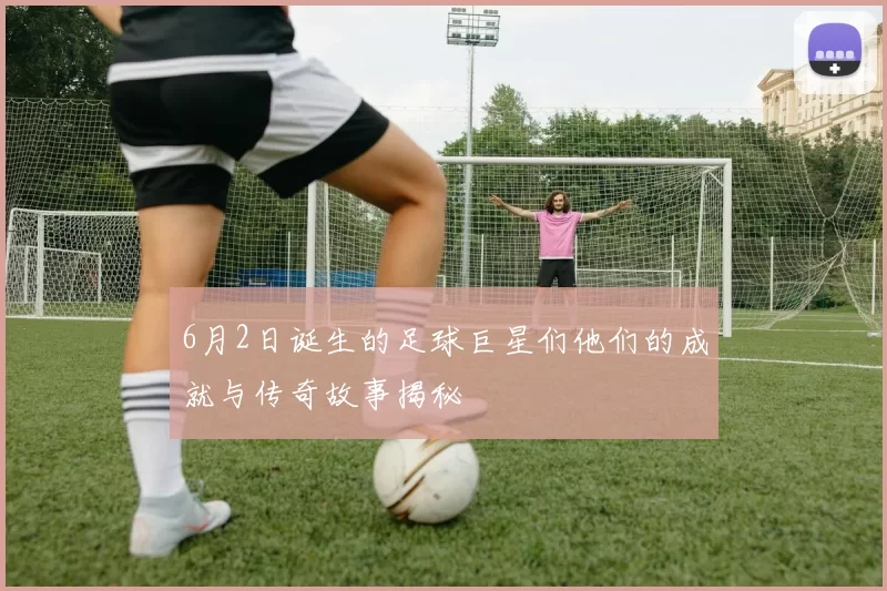 6月2日诞生的足球巨星们他们的成就与传奇故事揭秘